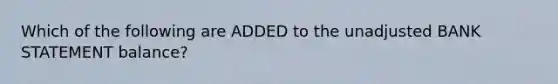 Which of the following are ADDED to the unadjusted BANK STATEMENT balance?