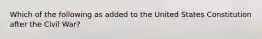 Which of the following as added to the United States Constitution after the Civil War?