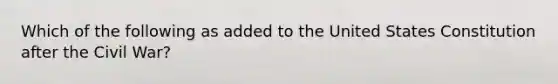 Which of the following as added to the United States Constitution after the Civil War?