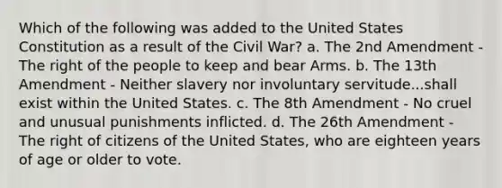 Which of the following was added to the United States Constitution as a result of the Civil War? a. The 2nd Amendment - The right of the people to keep and bear Arms. b. The 13th Amendment - Neither slavery nor involuntary servitude...shall exist within the United States. c. The 8th Amendment - No cruel and unusual punishments inflicted. d. The 26th Amendment - The right of citizens of the United States, who are eighteen years of age or older to vote.