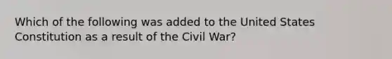 Which of the following was added to the United States Constitution as a result of the Civil War?