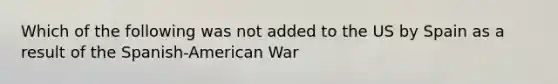 Which of the following was not added to the US by Spain as a result of the Spanish-American War