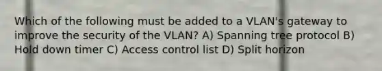 Which of the following must be added to a VLAN's gateway to improve the security of the VLAN? A) Spanning tree protocol B) Hold down timer C) Access control list D) Split horizon