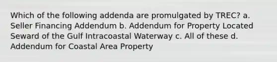 Which of the following addenda are promulgated by TREC? a. Seller Financing Addendum b. Addendum for Property Located Seward of the Gulf Intracoastal Waterway c. All of these d. Addendum for Coastal Area Property