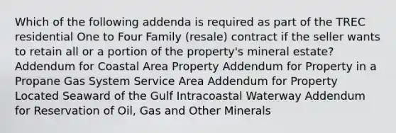 Which of the following addenda is required as part of the TREC residential One to Four Family (resale) contract if the seller wants to retain all or a portion of the property's mineral estate? Addendum for Coastal Area Property Addendum for Property in a Propane Gas System Service Area Addendum for Property Located Seaward of the Gulf Intracoastal Waterway Addendum for Reservation of Oil, Gas and Other Minerals