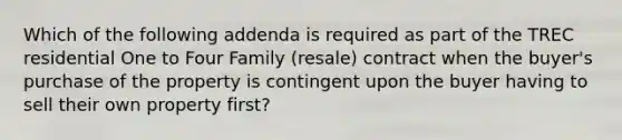 Which of the following addenda is required as part of the TREC residential One to Four Family (resale) contract when the buyer's purchase of the property is contingent upon the buyer having to sell their own property first?