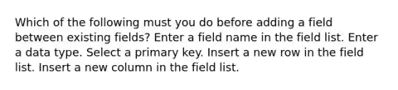 Which of the following must you do before adding a field between existing fields? Enter a field name in the field list. Enter a data type. Select a primary key. Insert a new row in the field list. Insert a new column in the field list.