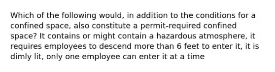 Which of the following would, in addition to the conditions for a confined space, also constitute a permit-required confined space? It contains or might contain a hazardous atmosphere, it requires employees to descend more than 6 feet to enter it, it is dimly lit, only one employee can enter it at a time