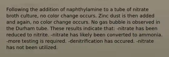 Following the addition of naphthylamine to a tube of nitrate broth culture, no color change occurs. Zinc dust is then added and again, no color change occurs. No gas bubble is observed in the Durham tube. These results indicate that: -nitrate has been reduced to nitrite. -nitrate has likely been converted to ammonia. -more testing is required. -denitrification has occured. -nitrate has not been utilized.