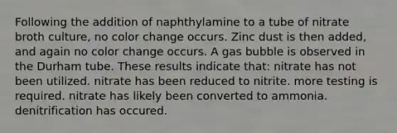 Following the addition of naphthylamine to a tube of nitrate broth culture, no color change occurs. Zinc dust is then added, and again no color change occurs. A gas bubble is observed in the Durham tube. These results indicate that: nitrate has not been utilized. nitrate has been reduced to nitrite. more testing is required. nitrate has likely been converted to ammonia. denitrification has occured.