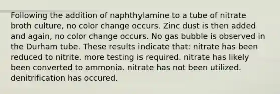 Following the addition of naphthylamine to a tube of nitrate broth culture, no color change occurs. Zinc dust is then added and again, no color change occurs. No gas bubble is observed in the Durham tube. These results indicate that: nitrate has been reduced to nitrite. more testing is required. nitrate has likely been converted to ammonia. nitrate has not been utilized. denitrification has occured.