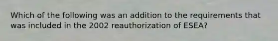 Which of the following was an addition to the requirements that was included in the 2002 reauthorization of ESEA?