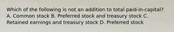 Which of the following is not an addition to total paid-in-capital? A. Common stock B. Preferred stock and treasury stock C. Retained earnings and treasury stock D. Preferred stock