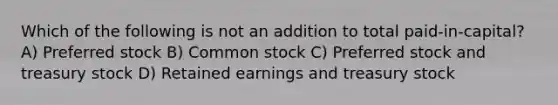 Which of the following is not an addition to total paid-in-capital? A) Preferred stock B) Common stock C) Preferred stock and treasury stock D) Retained earnings and treasury stock