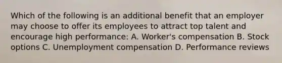 Which of the following is an additional benefit that an employer may choose to offer its employees to attract top talent and encourage high performance: A. Worker's compensation B. Stock options C. Unemployment compensation D. Performance reviews