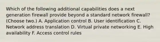 Which of the following additional capabilities does a next generation firewall provide beyond a standard network firewall? (Choose two.) A. Application control B. User identification C. Network address translation D. Virtual private networking E. High availability F. Access control rules