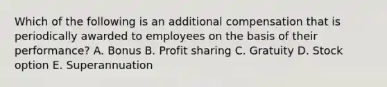 Which of the following is an additional compensation that is periodically awarded to employees on the basis of their performance? A. Bonus B. Profit sharing C. Gratuity D. Stock option E. Superannuation