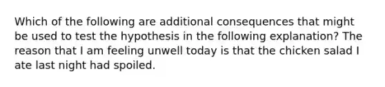 Which of the following are additional consequences that might be used to test the hypothesis in the following explanation? The reason that I am feeling unwell today is that the chicken salad I ate last night had spoiled.