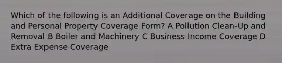 Which of the following is an Additional Coverage on the Building and Personal Property Coverage Form? A Pollution Clean-Up and Removal B Boiler and Machinery C Business Income Coverage D Extra Expense Coverage