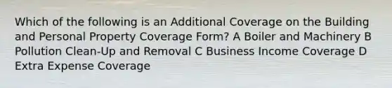 Which of the following is an Additional Coverage on the Building and Personal Property Coverage Form? A Boiler and Machinery B Pollution Clean-Up and Removal C Business Income Coverage D Extra Expense Coverage