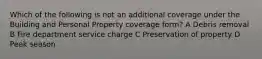 Which of the following is not an additional coverage under the Building and Personal Property coverage form? A Debris removal B Fire department service charge C Preservation of property D Peak season