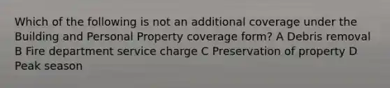 Which of the following is not an additional coverage under the Building and Personal Property coverage form? A Debris removal B Fire department service charge C Preservation of property D Peak season