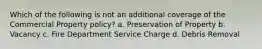 Which of the following is not an additional coverage of the Commercial Property policy? a. Preservation of Property b. Vacancy c. Fire Department Service Charge d. Debris Removal