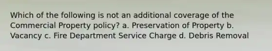 Which of the following is not an additional coverage of the Commercial Property policy? a. Preservation of Property b. Vacancy c. Fire Department Service Charge d. Debris Removal