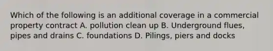 Which of the following is an additional coverage in a commercial property contract A. pollution clean up B. Underground flues, pipes and drains C. foundations D. Pilings, piers and docks