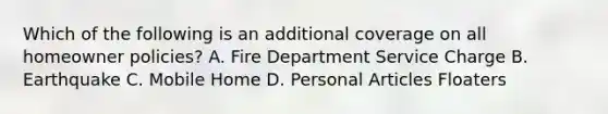 Which of the following is an additional coverage on all homeowner policies? A. Fire Department Service Charge B. Earthquake C. Mobile Home D. Personal Articles Floaters
