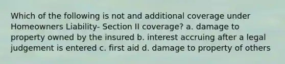 Which of the following is not and additional coverage under Homeowners Liability- Section II coverage? a. damage to property owned by the insured b. interest accruing after a legal judgement is entered c. first aid d. damage to property of others