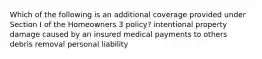 Which of the following is an additional coverage provided under Section I of the Homeowners 3 policy? intentional property damage caused by an insured medical payments to others debris removal personal liability