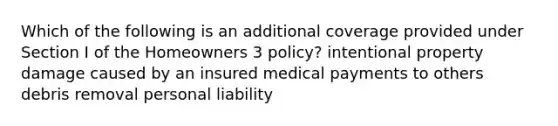 Which of the following is an additional coverage provided under Section I of the Homeowners 3 policy? intentional property damage caused by an insured medical payments to others debris removal personal liability