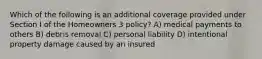 Which of the following is an additional coverage provided under Section I of the Homeowners 3 policy? A) medical payments to others B) debris removal C) personal liability D) intentional property damage caused by an insured