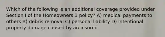 Which of the following is an additional coverage provided under Section I of the Homeowners 3 policy? A) medical payments to others B) debris removal C) personal liability D) intentional property damage caused by an insured