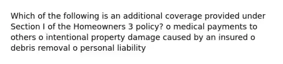 Which of the following is an additional coverage provided under Section I of the Homeowners 3 policy? o medical payments to others o intentional property damage caused by an insured o debris removal o personal liability