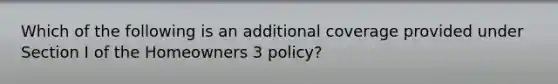 Which of the following is an additional coverage provided under Section I of the Homeowners 3 policy?