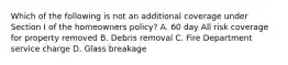 Which of the following is not an additional coverage under Section I of the homeowners policy? A. 60 day All risk coverage for property removed B. Debris removal C. Fire Department service charge D. Glass breakage