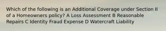 Which of the following is an Additional Coverage under Section II of a Homeowners policy? A Loss Assessment B Reasonable Repairs C Identity Fraud Expense D Watercraft Liability