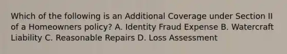 Which of the following is an Additional Coverage under Section II of a Homeowners policy? A. Identity Fraud Expense B. Watercraft Liability C. Reasonable Repairs D. Loss Assessment