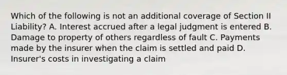 Which of the following is not an additional coverage of Section II Liability? A. Interest accrued after a legal judgment is entered B. Damage to property of others regardless of fault C. Payments made by the insurer when the claim is settled and paid D. Insurer's costs in investigating a claim