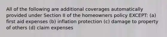 All of the following are additional coverages automatically provided under Section II of the homeowners policy EXCEPT: (a) first aid expenses (b) inflation protection (c) damage to property of others (d) claim expenses