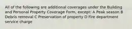 All of the following are additional coverages under the Building and Personal Property Coverage Form, except: A Peak season B Debris removal C Preservation of property D Fire department service charge