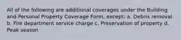 All of the following are additional coverages under the Building and Personal Property Coverage Form, except: a. Debris removal b. Fire department service charge c. Preservation of property d. Peak season