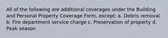 All of the following are additional coverages under the Building and Personal Property Coverage Form, except: a. Debris removal b. Fire department service charge c. Preservation of property d. Peak season