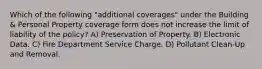 Which of the following "additional coverages" under the Building & Personal Property coverage form does not increase the limit of liability of the policy? A) Preservation of Property. B) Electronic Data. C) Fire Department Service Charge. D) Pollutant Clean-Up and Removal.