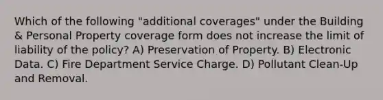 Which of the following "additional coverages" under the Building & Personal Property coverage form does not increase the limit of liability of the policy? A) Preservation of Property. B) Electronic Data. C) Fire Department Service Charge. D) Pollutant Clean-Up and Removal.