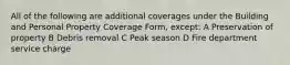 All of the following are additional coverages under the Building and Personal Property Coverage Form, except: A Preservation of property B Debris removal C Peak season D Fire department service charge