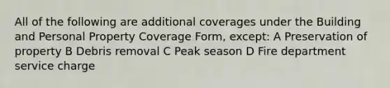 All of the following are additional coverages under the Building and Personal Property Coverage Form, except: A Preservation of property B Debris removal C Peak season D Fire department service charge