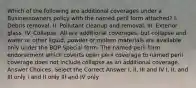 Which of the following are additional coverages under a Businessowners policy with the named peril form attached? I. Debris removal. II. Pollutant cleanup and removal. III. Exterior glass. IV. Collapse. All are additional coverages, but collapse and water or other liquid, powder or molten materials are available only under the BOP Special form. The named peril form endorsement which coverts open peril coverage to named peril coverage does not include collapse as an additional coverage. Answer Choices: Select the Correct Answer I, II, III and IV I, II, and III only I and II only III and IV only